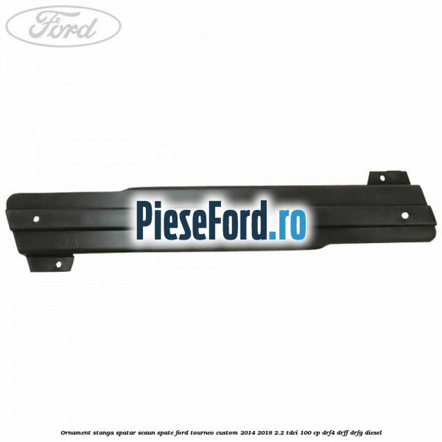 Ornament stanga spatar scaun spate Ford Tourneo Custom 2014-2018 2.2 TDCi 100 cp Ornament stanga spatar scaun spate Ford Tourneo Custom 2014-2018 2.2 TDCi 100 cp DRF4, DRFF, DRFG diesel