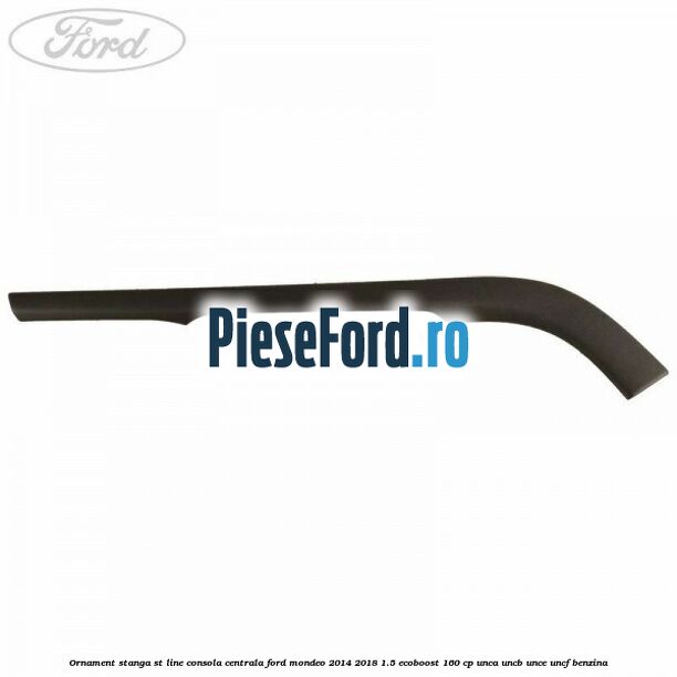 Ornament stanga ST Line consola centrala Ford Mondeo 2014-2018 1.5 EcoBoost 160 cp UNCA, UNCB, UNCE, UNCF benzina