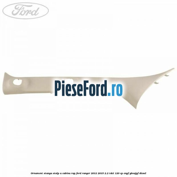 Ornament stanga stalp A cabina RAP Ford Ranger 2012-2015 2.2 TDCi 120 cp Ornament stanga stalp A cabina RAP Ford Ranger 2012-2015 2.2 TDCi 120 cp ENPF, GBVAJPF diesel