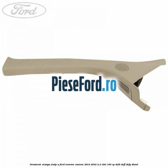Ornament stanga stalp A Ford Tourneo Custom 2014-2018 2.2 TDCi 100 cp DRF4, DRFF, DRFG diesel