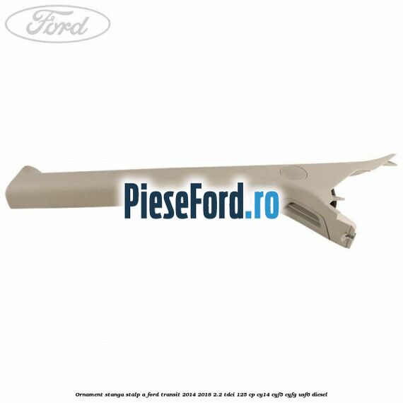Ornament stanga stalp A Ford Transit 2014-2018 2.2 TDCi 125 cp Ornament stanga stalp A Ford Transit 2014-2018 2.2 TDCi 125 cp CY14, CYF5, CYFG, USF6 diesel