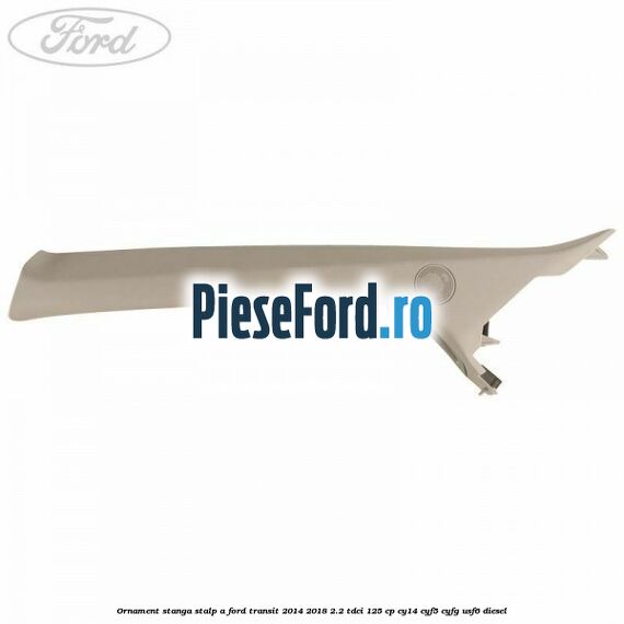 Ornament stanga stalp A Ford Transit 2014-2018 2.2 TDCi 125 cp Ornament stanga stalp A Ford Transit 2014-2018 2.2 TDCi 125 cp CY14, CYF5, CYFG, USF6 diesel