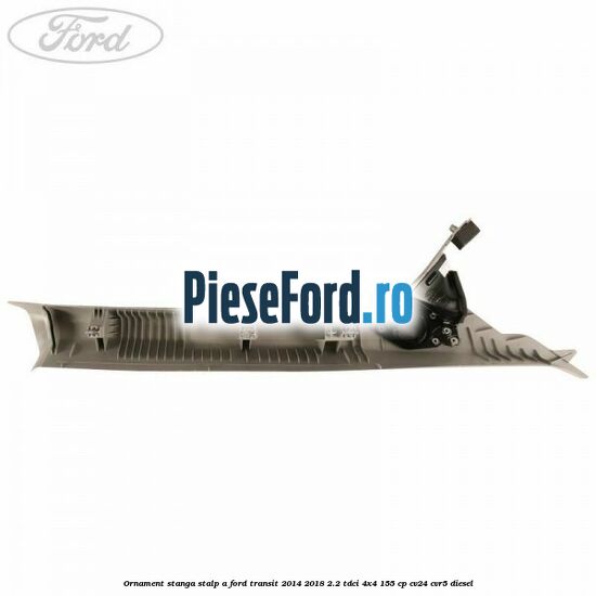Ornament stanga stalp A Ford Transit 2014-2018 2.2 TDCi 4x4 155 cp CV24, CVR5 diesel