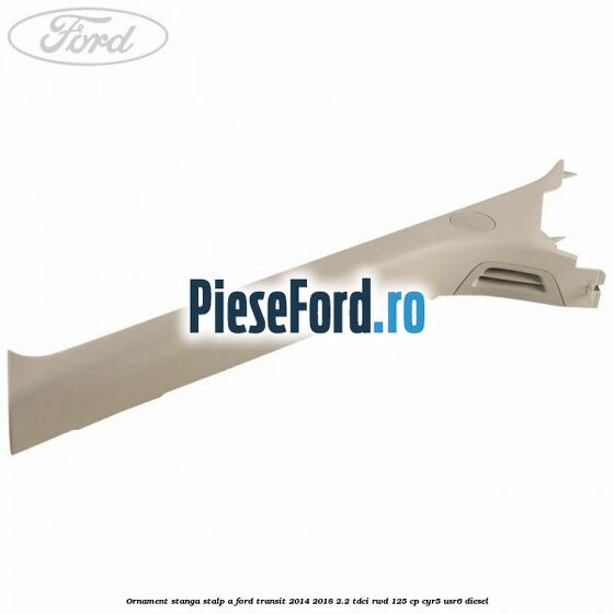 Ornament stanga stalp A Ford Transit 2014-2018 2.2 TDCi RWD 125 cp CYR5, USR6 diesel