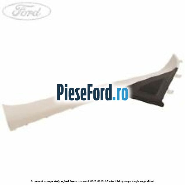 Ornament stanga stalp A Ford Transit Connect 2013-2018 1.5 TDCi 120 cp XWGA, XWGB, XWGC diesel