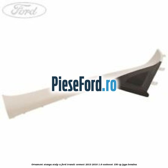 Ornament stanga stalp A Ford Transit Connect 2013-2018 1.6 EcoBoost 150 cp JQGA benzina