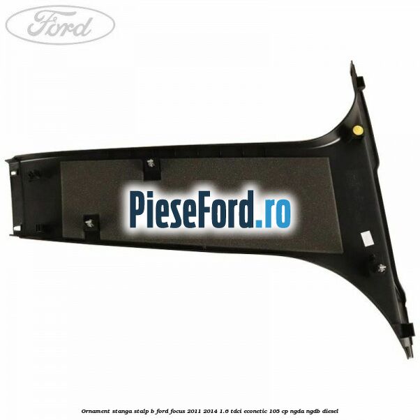 Ornament stanga stalp B Ford Focus 2011-2014 1.6 TDCi ECOnetic 105 cp NGDA, NGDB diesel