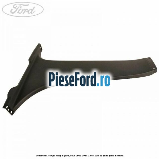 Ornament stanga stalp B Ford Focus 2011-2014 1.6 Ti 125 cp Ornament stanga stalp B Ford Focus 2011-2014 1.6 Ti 125 cp PNDA, PNDD benzina
