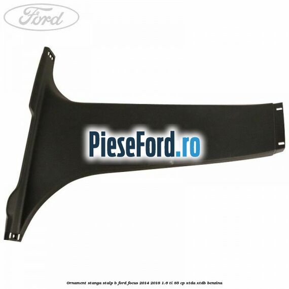 Ornament stanga stalp B Ford Focus 2014-2018 1.6 Ti 85 cp XTDA, XTDB benzina