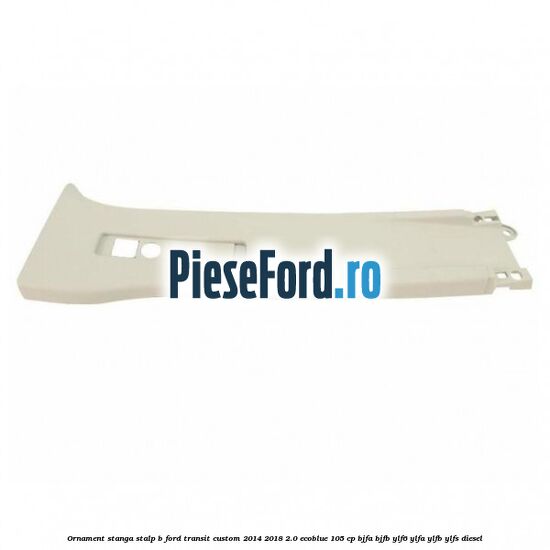 Ornament stanga stalp B Ford Transit Custom 2014-2018 2.0 EcoBlue 105 cp BJFA, BJFB, YLF6, YLFA, YLFB, YLFS diesel