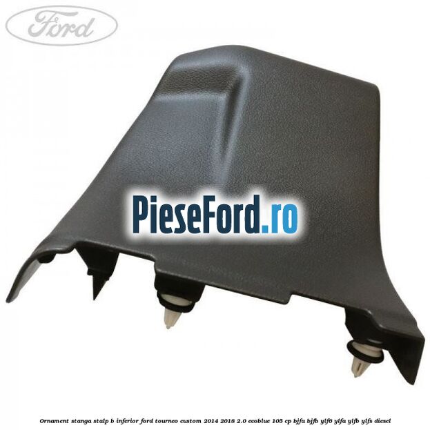 Ornament stanga stalp B inferior Ford Tourneo Custom 2014-2018 2.0 EcoBlue 105 cp BJFA, BJFB, YLF6, YLFA, YLFB, YLFS diesel