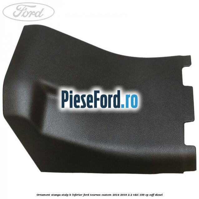 Ornament stanga stalp B inferior Ford Tourneo Custom 2014-2018 2.2 TDCi 155 cp CVFF diesel