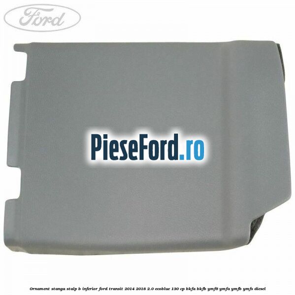 Ornament stanga stalp B inferior Ford Transit 2014-2018 2.0 EcoBlue 130 cp Ornament stanga stalp B inferior Ford Transit 2014-2018 2.0 EcoBlue 130 cp BKFA, BKFB, YMF6, YMFA, YMFB, YMFS diesel