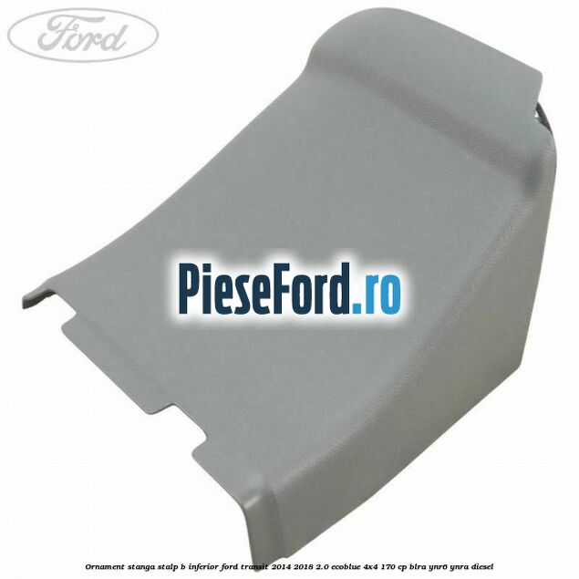 Ornament stanga stalp B inferior Ford Transit 2014-2018 2.0 EcoBlue 4x4 170 cp BLRA, YNR6, YNRA diesel
