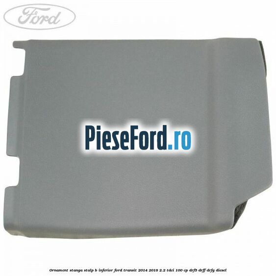 Ornament stanga stalp B inferior Ford Transit 2014-2018 2.2 TDCi 100 cp DRF5, DRFF, DRFG diesel