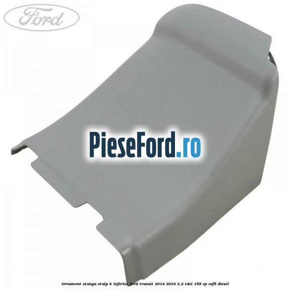 Ornament stanga stalp B inferior Ford Transit 2014-2018 2.2 TDCi 155 cp CVF5 diesel
