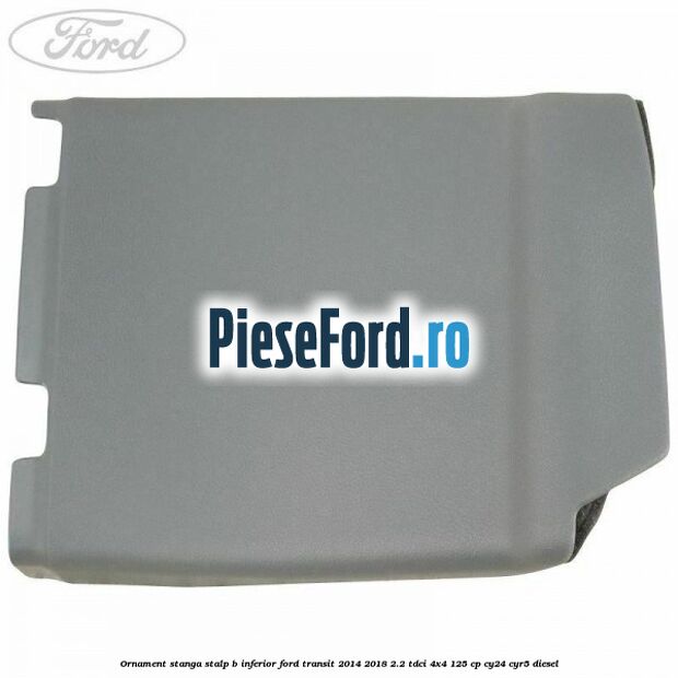 Ornament stanga stalp B inferior Ford Transit 2014-2018 2.2 TDCi 4x4 125 cp CY24, CYR5 diesel