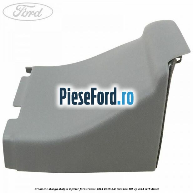 Ornament stanga stalp B inferior Ford Transit 2014-2018 2.2 TDCi 4x4 155 cp CV24, CVR5 diesel