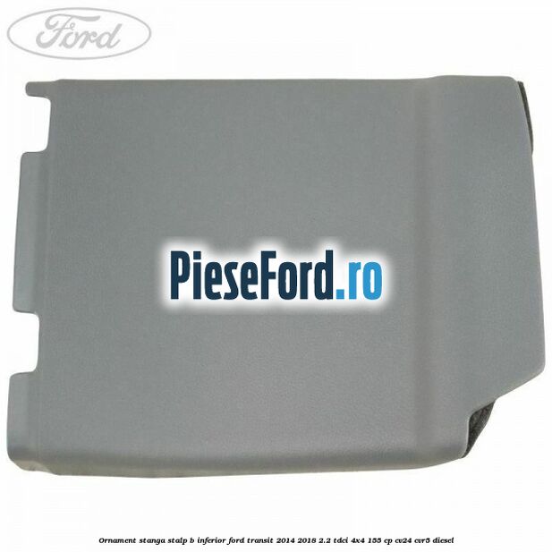 Ornament stanga stalp B inferior Ford Transit 2014-2018 2.2 TDCi 4x4 155 cp CV24, CVR5 diesel