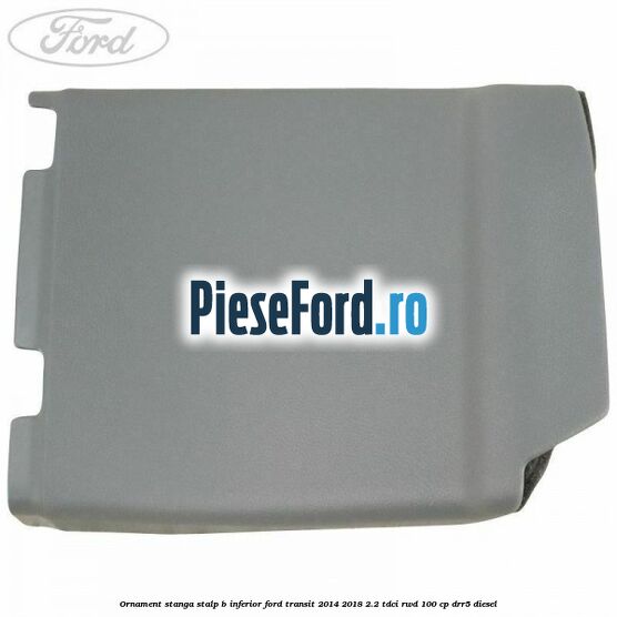 Ornament stanga stalp B inferior Ford Transit 2014-2018 2.2 TDCi RWD 100 cp DRR5 diesel