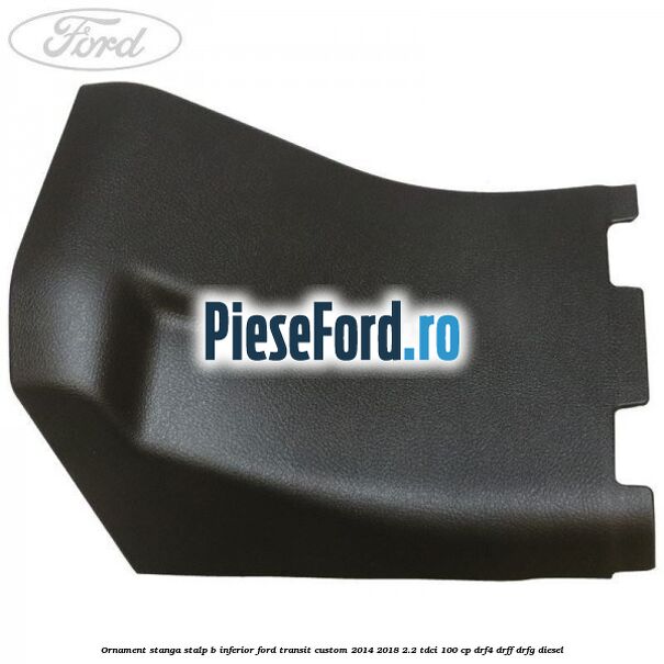 Ornament stanga stalp B inferior Ford Transit Custom 2014-2018 2.2 TDCi 100 cp DRF4, DRFF, DRFG diesel