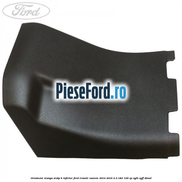 Ornament stanga stalp B inferior Ford Transit Custom 2014-2018 2.2 TDCi 125 cp CYF4, CYFF diesel