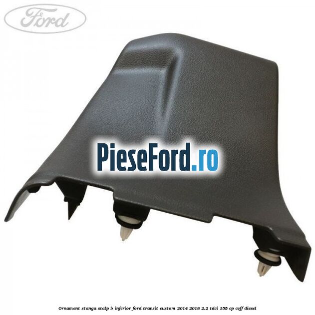 Ornament stanga stalp B inferior Ford Transit Custom 2014-2018 2.2 TDCi 155 cp CVFF diesel