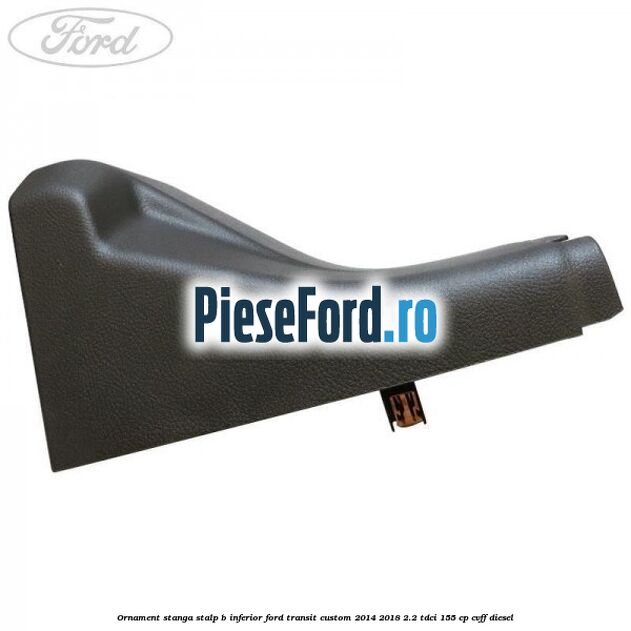 Ornament stanga stalp B inferior Ford Transit Custom 2014-2018 2.2 TDCi 155 cp CVFF diesel