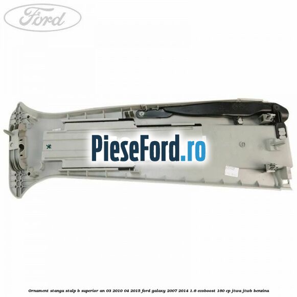 Ornament stanga stalp B superior an 03/2010-04/2015 Ford Galaxy 2007-2014 1.6 EcoBoost 160 cp JTWA, JTWB benzina