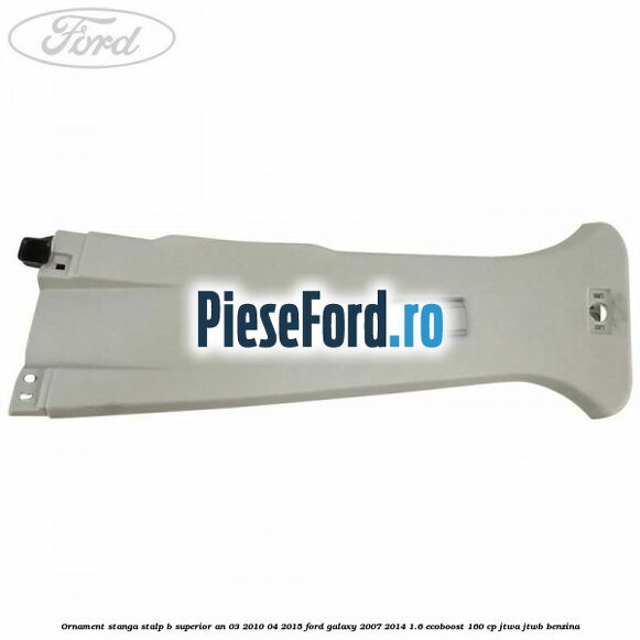 Ornament stanga stalp B superior an 03/2010-04/2015 Ford Galaxy 2007-2014 1.6 EcoBoost 160 cp JTWA, JTWB benzina