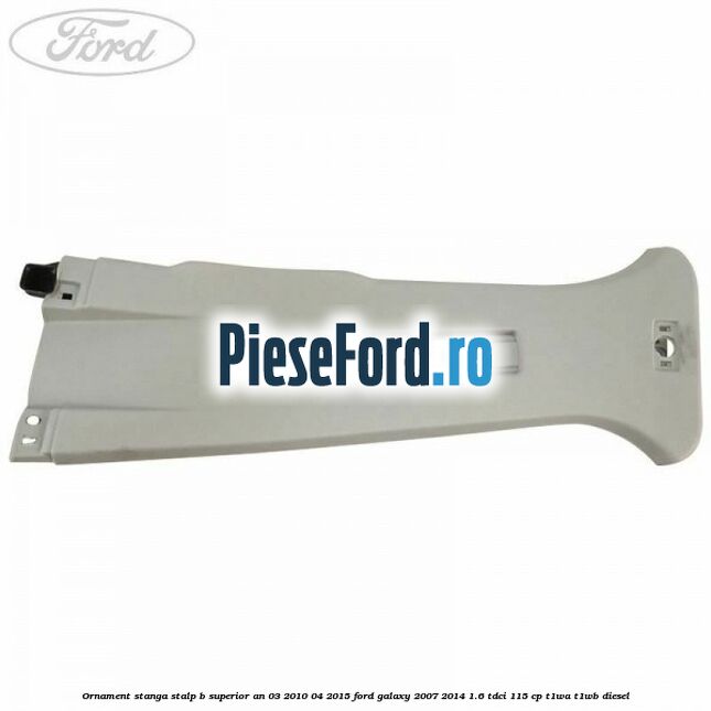 Ornament stanga stalp B superior an 03/2010-04/2015 Ford Galaxy 2007-2014 1.6 TDCi 115 cp Ornament stanga stalp B superior an 03/2010-04/2015 Ford Galaxy 2007-2014 1.6 TDCi 115 cp T1WA, T1WB diesel