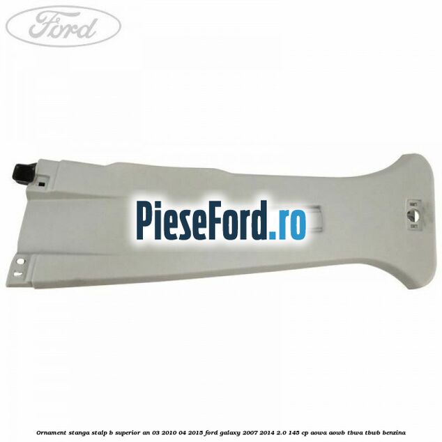 Ornament stanga stalp B superior an 03/2010-04/2015 Ford Galaxy 2007-2014 2.0 145 cp Ornament stanga stalp B superior an 03/2010-04/2015 Ford Galaxy 2007-2014 2.0 145 cp AOWA, AOWB, TBWA, TBWB benzina