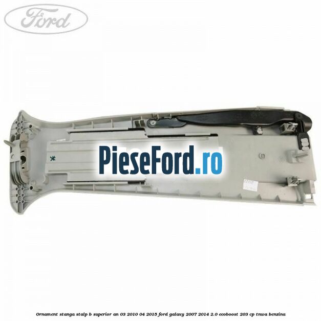 Ornament stanga stalp B superior an 03/2010-04/2015 Ford Galaxy 2007-2014 2.0 EcoBoost 203 cp TNWA benzina