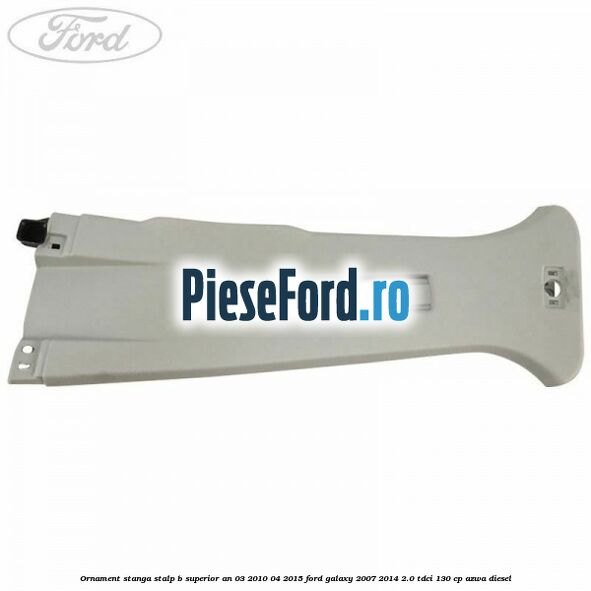 Ornament stanga stalp B superior an 03/2010-04/2015 Ford Galaxy 2007-2014 2.0 TDCi 130 cp AZWA diesel