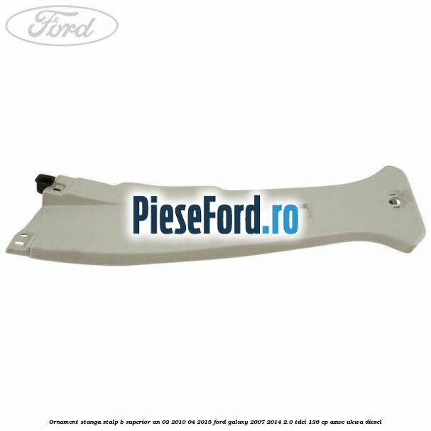Ornament stanga stalp B superior an 03/2010-04/2015 Ford Galaxy 2007-2014 2.0 TDCi 136 cp AZWC, UKWA diesel