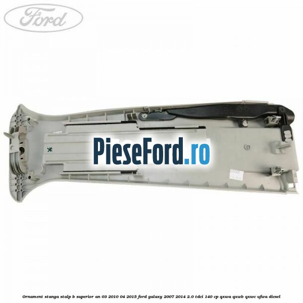 Ornament stanga stalp B superior an 03/2010-04/2015 Ford Galaxy 2007-2014 2.0 TDCi 140 cp QXWA, QXWB, QXWC, UFWA diesel