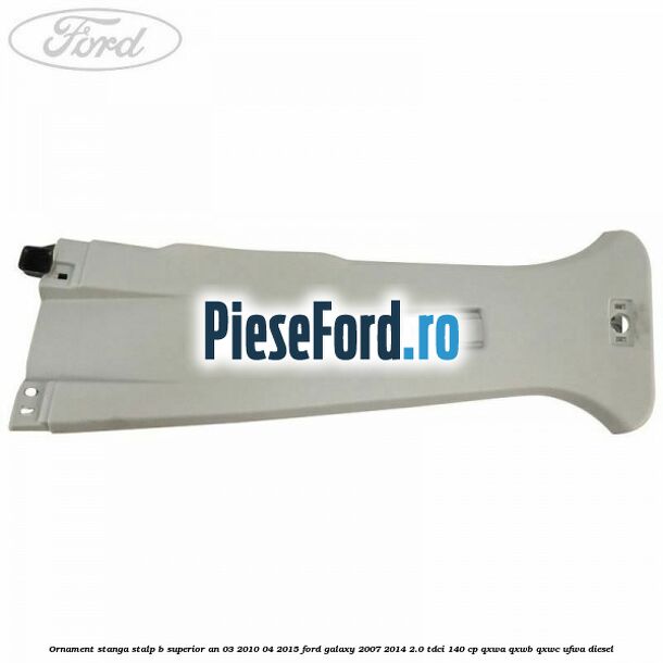 Ornament stanga stalp B superior an 03/2010-04/2015 Ford Galaxy 2007-2014 2.0 TDCi 140 cp QXWA, QXWB, QXWC, UFWA diesel