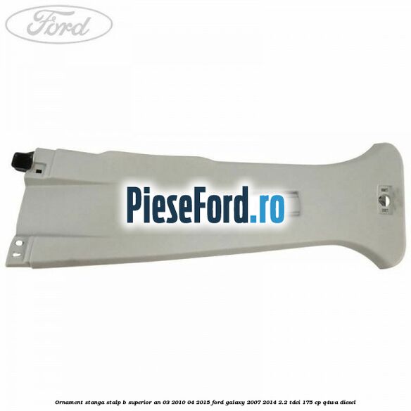 Ornament stanga stalp B superior an 03/2010-04/2015 Ford Galaxy 2007-2014 2.2 TDCi 175 cp Q4WA diesel