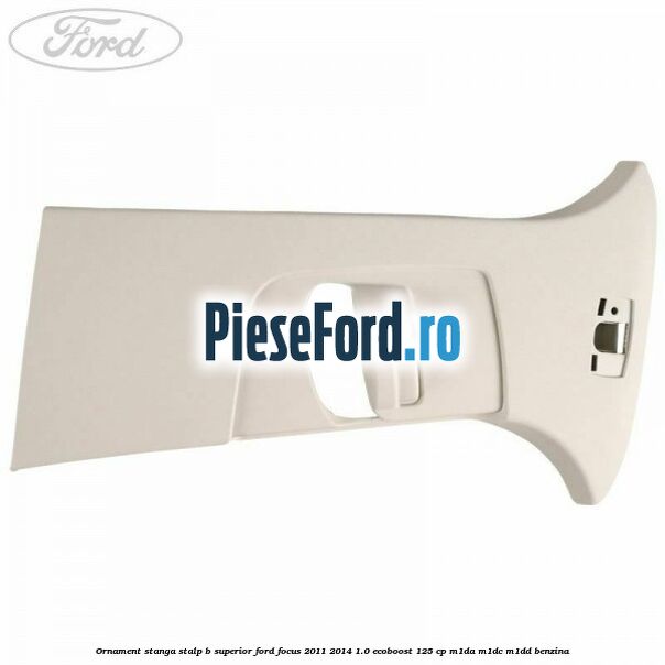 Ornament stanga stalp B superior Ford Focus 2011-2014 1.0 EcoBoost 125 cp Ornament stanga stalp B superior Ford Focus 2011-2014 1.0 EcoBoost 125 cp M1DA, M1DC, M1DD benzina