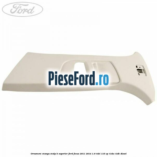 Ornament stanga stalp B superior Ford Focus 2011-2014 1.6 TDCi 115 cp T1DA, T1DB diesel