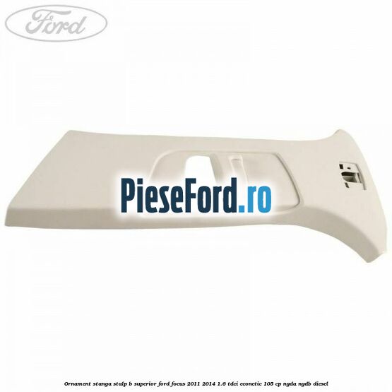 Ornament stanga stalp B superior Ford Focus 2011-2014 1.6 TDCi ECOnetic 105 cp NGDA, NGDB diesel