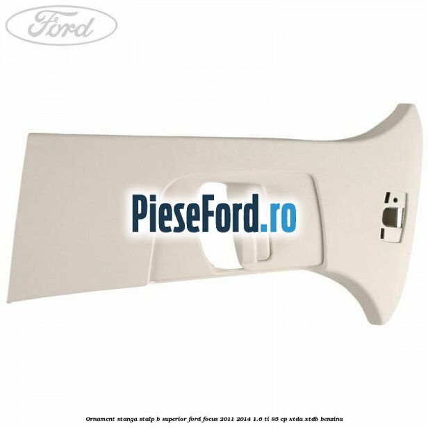 Ornament stanga stalp B superior Ford Focus 2011-2014 1.6 Ti 85 cp XTDA, XTDB benzina
