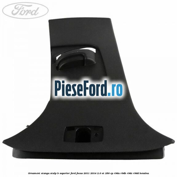 Ornament stanga stalp B superior Ford Focus 2011-2014 2.0 ST 250 cp Ornament stanga stalp B superior Ford Focus 2011-2014 2.0 ST 250 cp R9DA, R9DB, R9DC, R9DD benzina