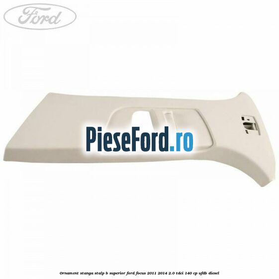 Ornament stanga stalp B superior Ford Focus 2011-2014 2.0 TDCi 140 cp UFDB diesel