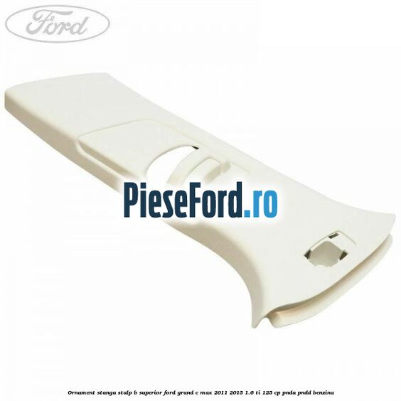 Ornament stanga stalp B superior Ford Grand C-Max 2011-2015 1.6 Ti 125 cp PNDA, PNDD benzina