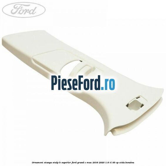 Ornament stanga stalp B superior Ford Grand C-Max 2016-2020 1.6 Ti 85 cp XTDA benzina