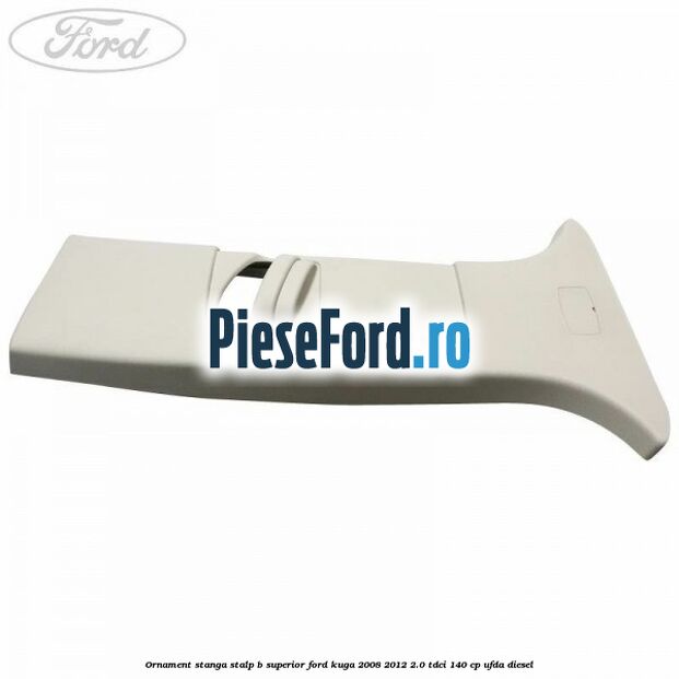 Ornament stanga stalp B superior Ford Kuga 2008-2012 2.0 TDCI 140 cp UFDA diesel