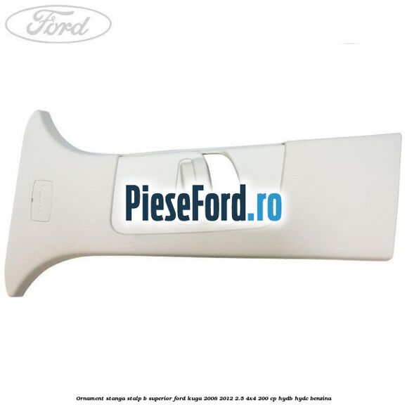 Ornament stanga stalp B superior Ford Kuga 2008-2012 2.5 4x4 200 cp HYDB, HYDC benzina