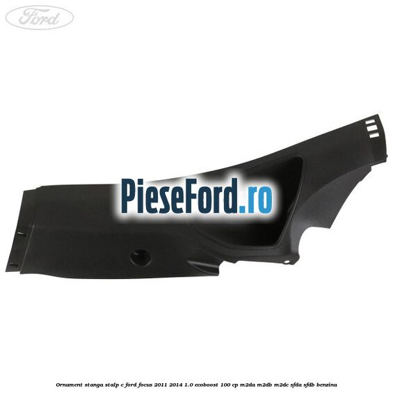 Ornament stanga stalp C Ford Focus 2011-2014 1.0 EcoBoost 100 cp M2DA, M2DB, M2DC, SFDA, SFDB benzina