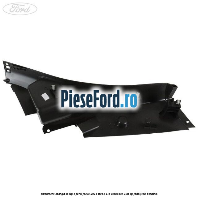 Ornament stanga stalp C Ford Focus 2011-2014 1.6 EcoBoost 182 cp JTDA, JTDB benzina